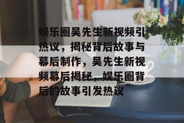 娱乐圈吴先生新视频引热议，揭秘背后故事与幕后制作，吴先生新视频幕后揭秘，娱乐圈背后的故事引发热议