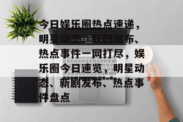 今日娱乐圈热点速递，明星动态、新剧发布、热点事件一网打尽，娱乐圈今日速览，明星动态、新剧发布、热点事件盘点