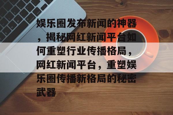 娱乐圈发布新闻的神器，揭秘网红新闻平台如何重塑行业传播格局，网红新闻平台，重塑娱乐圈传播新格局的秘密武器