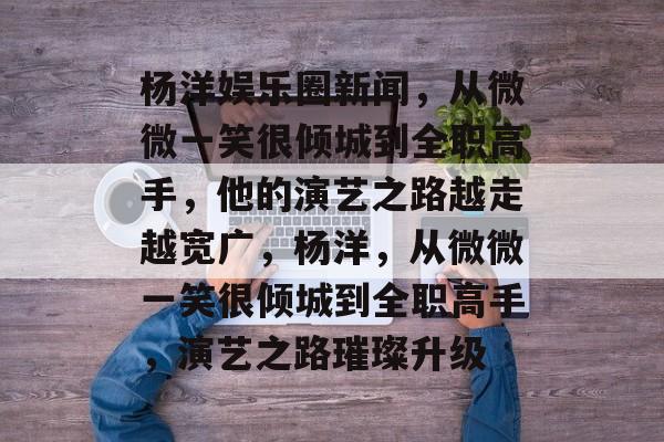 杨洋娱乐圈新闻，从微微一笑很倾城到全职高手，他的演艺之路越走越宽广，杨洋，从微微一笑很倾城到全职高手，演艺之路璀璨升级