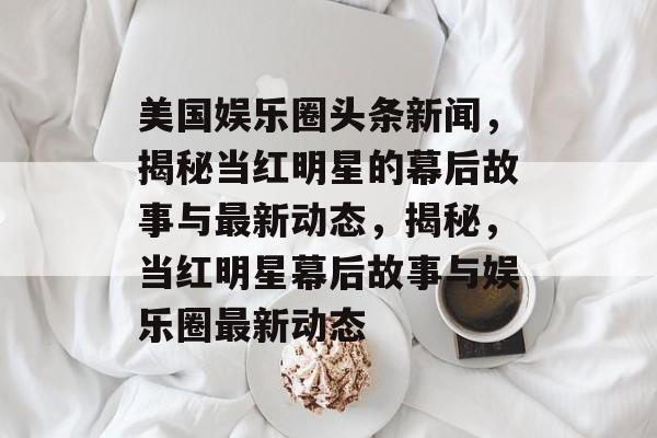 美国娱乐圈头条新闻，揭秘当红明星的幕后故事与最新动态，揭秘，当红明星幕后故事与娱乐圈最新动态