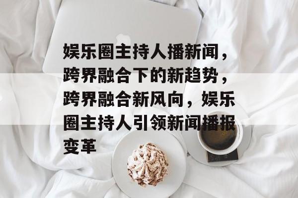 娱乐圈主持人播新闻，跨界融合下的新趋势，跨界融合新风向，娱乐圈主持人引领新闻播报变革