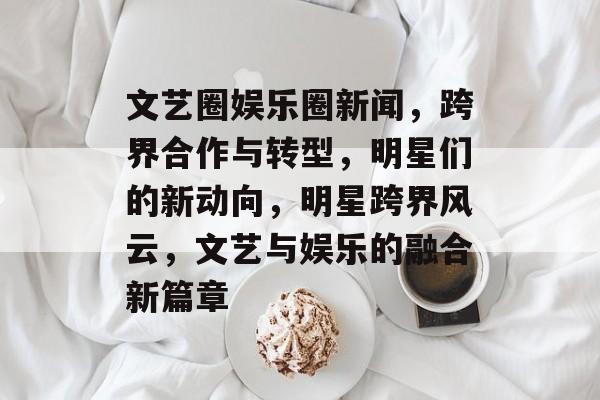 文艺圈娱乐圈新闻，跨界合作与转型，明星们的新动向，明星跨界风云，文艺与娱乐的融合新篇章
