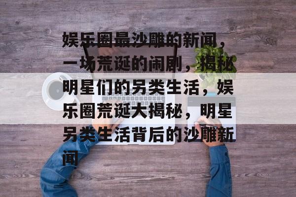 娱乐圈最沙雕的新闻，一场荒诞的闹剧，揭秘明星们的另类生活，娱乐圈荒诞大揭秘，明星另类生活背后的沙雕新闻