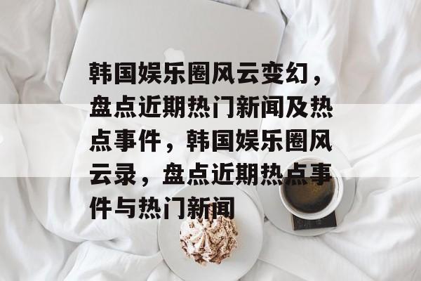 韩国娱乐圈风云变幻，盘点近期热门新闻及热点事件，韩国娱乐圈风云录，盘点近期热点事件与热门新闻