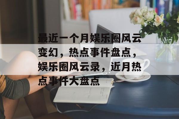 最近一个月娱乐圈风云变幻，热点事件盘点，娱乐圈风云录，近月热点事件大盘点