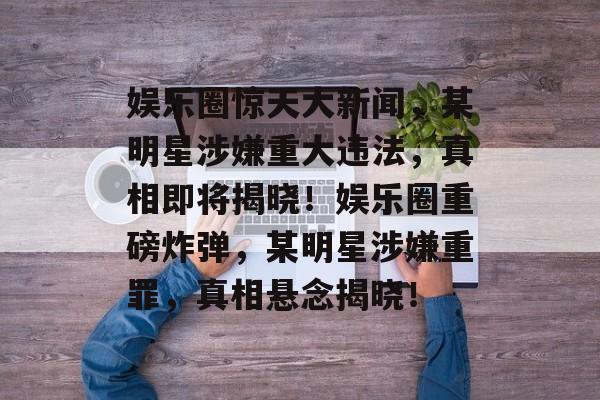 娱乐圈惊天大新闻，某明星涉嫌重大违法，真相即将揭晓！娱乐圈重磅炸弹，某明星涉嫌重罪，真相悬念揭晓！