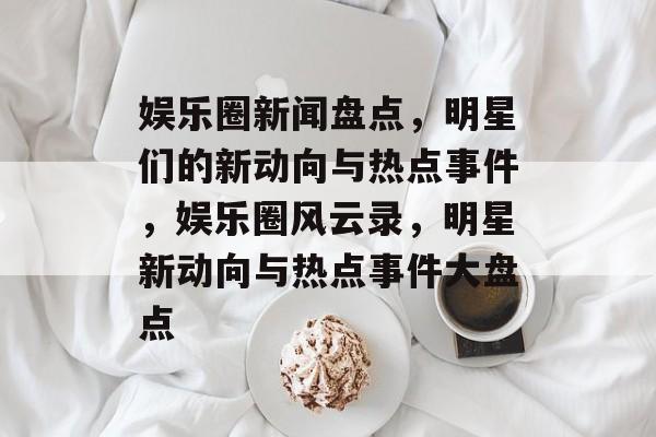 娱乐圈新闻盘点，明星们的新动向与热点事件，娱乐圈风云录，明星新动向与热点事件大盘点