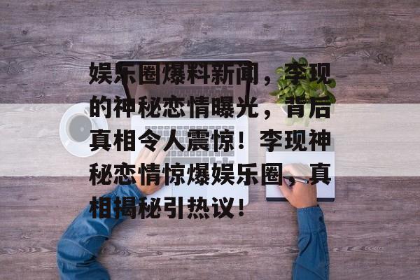 娱乐圈爆料新闻,李现的神秘恋情曝光,背后真相令人震惊!李现神秘恋情惊爆娱乐圈,真相揭秘引热议! 娱乐圈爆料新闻,李现的神秘恋情曝光,背后真相令人震惊!李现神秘恋情惊爆娱乐圈,真相揭秘引热议!