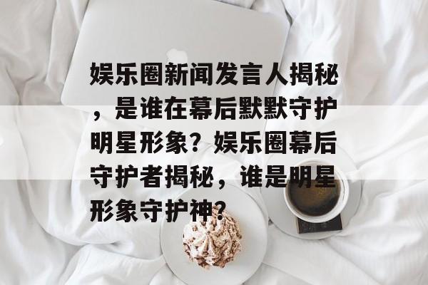 娱乐圈新闻发言人揭秘，是谁在幕后默默守护明星形象？娱乐圈幕后守护者揭秘，谁是明星形象守护神？