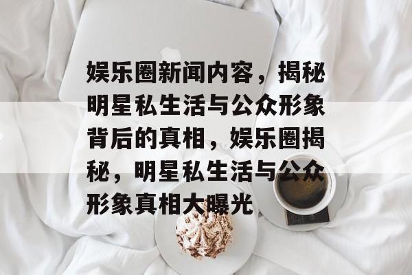 娱乐圈新闻内容,揭秘明星私生活与公众形象背后的真相,娱乐圈揭秘,明星私生活与公众形象真相大曝光 娱乐圈新闻内容,揭秘明星私生活与公众形象背后的真相,娱乐圈揭秘,明星私生活与公众形象真相大曝光