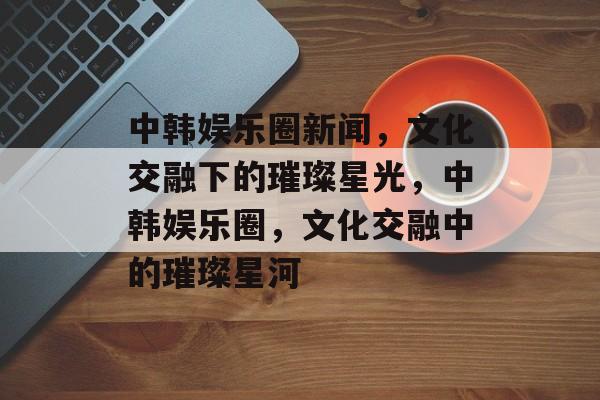 中韩娱乐圈新闻,文化交融下的璀璨星光,中韩娱乐圈,文化交融中的璀璨星河 中韩娱乐圈新闻,文化交融下的璀璨星光,中韩娱乐圈,文化交融中的璀璨星河