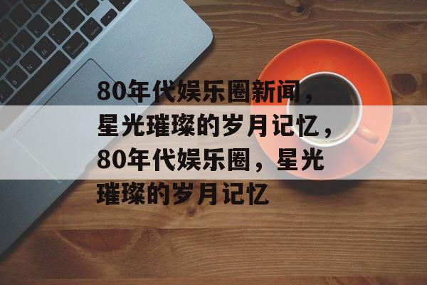 80年代娱乐圈新闻，星光璀璨的岁月记忆，80年代娱乐圈，星光璀璨的岁月记忆