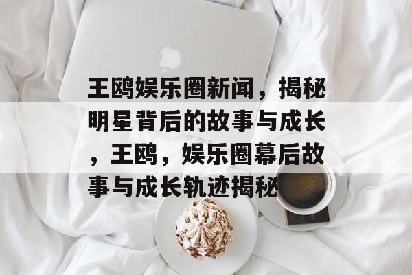 王鸥娱乐圈新闻,揭秘明星背后的故事与成长,王鸥,娱乐圈幕后故事与成长轨迹揭秘 王鸥娱乐圈新闻,揭秘明星背后的故事与成长,王鸥,娱乐圈幕后故事与成长轨迹揭秘