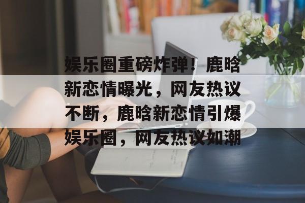 娱乐圈重磅炸弹!鹿晗新恋情曝光,网友热议不断,鹿晗新恋情引爆娱乐圈,网友热议如潮 娱乐圈重磅炸弹!鹿晗新恋情曝光,网友热议不断,鹿晗新恋情引爆娱乐圈,网友热议如潮