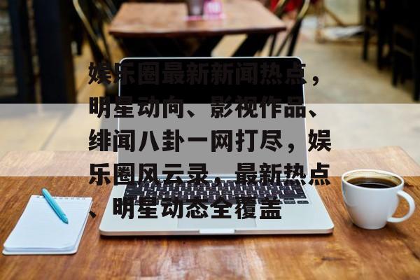 娱乐圈最新新闻热点，明星动向、影视作品、绯闻八卦一网打尽，娱乐圈风云录，最新热点、明星动态全覆盖