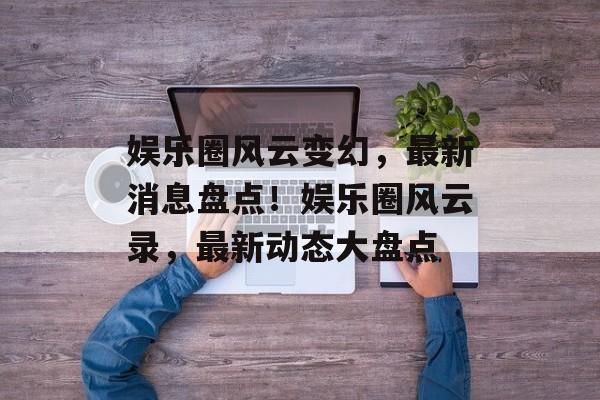 娱乐圈风云变幻，最新消息盘点！娱乐圈风云录，最新动态大盘点