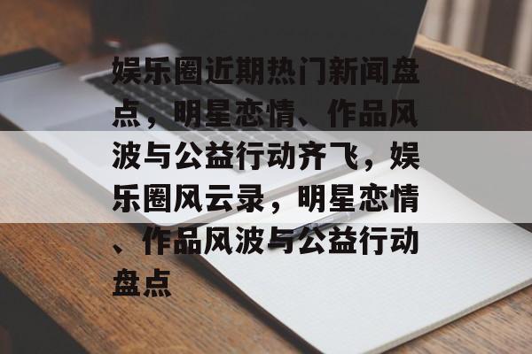 娱乐圈近期热门新闻盘点,明星恋情、作品风波与公益行动齐飞,娱乐圈风云录,明星恋情、作品风波与公益行动盘点 娱乐圈近期热门新闻盘点,明星恋情、作品风波与公益行动齐飞,娱乐圈风云录,明星恋情、作品风波与公益行动盘点