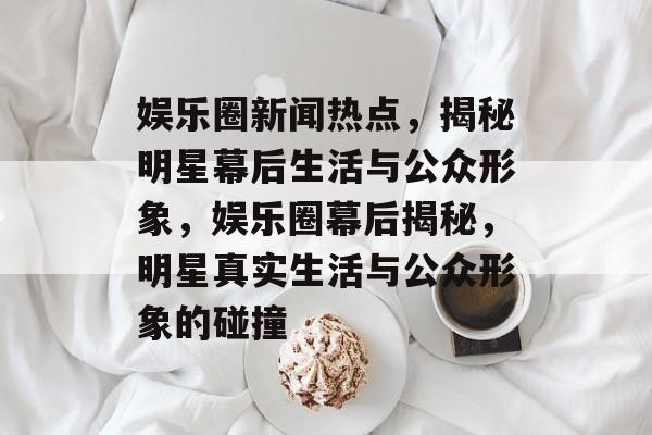 娱乐圈新闻热点，揭秘明星幕后生活与公众形象，娱乐圈幕后揭秘，明星真实生活与公众形象的碰撞