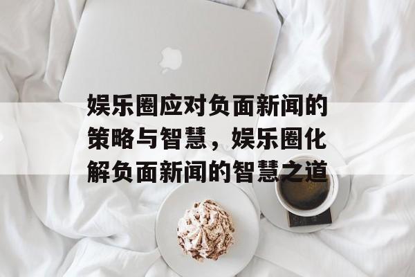 娱乐圈应对负面新闻的策略与智慧，娱乐圈化解负面新闻的智慧之道