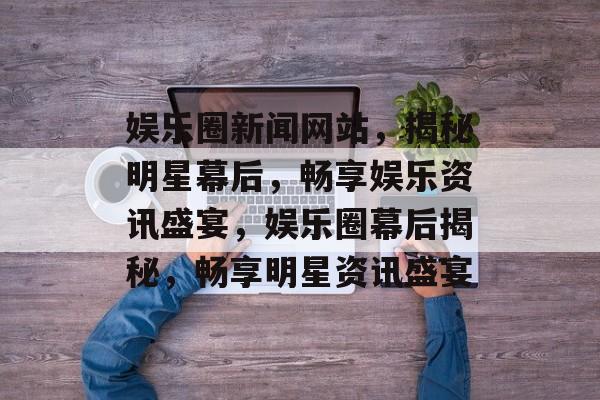 娱乐圈新闻网站，揭秘明星幕后，畅享娱乐资讯盛宴，娱乐圈幕后揭秘，畅享明星资讯盛宴