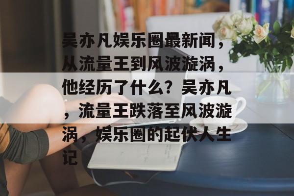 吴亦凡娱乐圈最新闻,从流量王到风波漩涡,他经历了什么?吴亦凡,流量王跌落至风波漩涡,娱乐圈的起伏人生记 吴亦凡娱乐圈最新闻,从流量王到风波漩涡,他经历了什么?吴亦凡,流量王跌落至风波漩涡,娱乐圈的起伏人生记