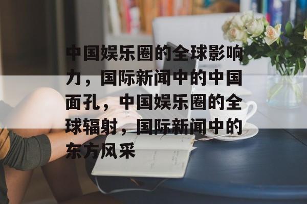 中国娱乐圈的全球影响力，国际新闻中的中国面孔，中国娱乐圈的全球辐射，国际新闻中的东方风采