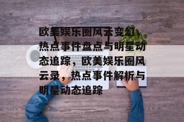 欧美娱乐圈风云变幻，热点事件盘点与明星动态追踪，欧美娱乐圈风云录，热点事件解析与明星动态追踪