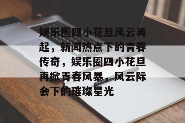 娱乐圈四小花旦风云再起,新闻热点下的青春传奇,娱乐圈四小花旦再掀青春风暴,风云际会下的璀璨星光 娱乐圈四小花旦风云再起,新闻热点下的青春传奇,娱乐圈四小花旦再掀青春风暴,风云际会下的璀璨星光