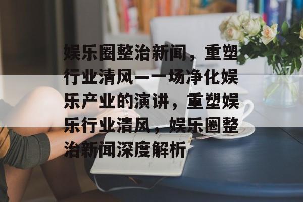 娱乐圈整治新闻，重塑行业清风—一场净化娱乐产业的演讲，重塑娱乐行业清风，娱乐圈整治新闻深度解析
