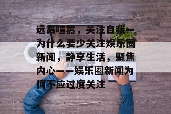 远离喧嚣，关注自我—为什么要少关注娱乐圈新闻，静享生活，聚焦内心——娱乐圈新闻为何不应过度关注