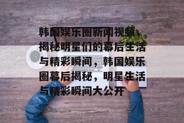 韩国娱乐圈新闻视频，揭秘明星们的幕后生活与精彩瞬间，韩国娱乐圈幕后揭秘，明星生活与精彩瞬间大公开