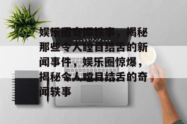 娱乐圈奇闻轶事,揭秘那些令人瞠目结舌的新闻事件,娱乐圈惊爆,揭秘令人瞠目结舌的奇闻轶事 娱乐圈奇闻轶事,揭秘那些令人瞠目结舌的新闻事件,娱乐圈惊爆,揭秘令人瞠目结舌的奇闻轶事