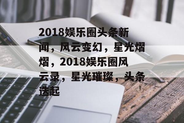 2018娱乐圈头条新闻,风云变幻,星光熠熠,2018娱乐圈风云录,星光璀璨,头条迭起 2018娱乐圈头条新闻,风云变幻,星光熠熠,2018娱乐圈风云录,星光璀璨,头条迭起