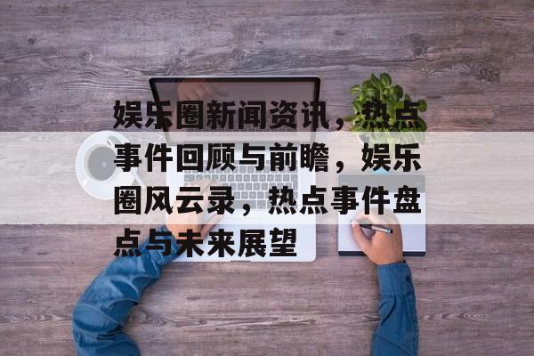 娱乐圈新闻资讯，热点事件回顾与前瞻，娱乐圈风云录，热点事件盘点与未来展望