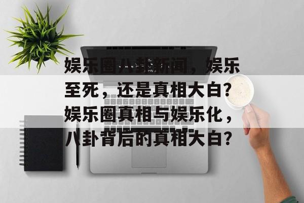 娱乐圈八卦新闻,娱乐至死,还是真相大白?娱乐圈真相与娱乐化,八卦背后的真相大白? 娱乐圈八卦新闻,娱乐至死,还是真相大白?娱乐圈真相与娱乐化,八卦背后的真相大白?