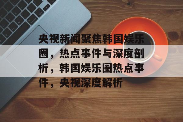 央视新闻聚焦韩国娱乐圈,热点事件与深度剖析,韩国娱乐圈热点事件,央视深度解析 央视新闻聚焦韩国娱乐圈,热点事件与深度剖析,韩国娱乐圈热点事件,央视深度解析