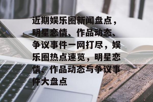 近期娱乐圈新闻盘点,明星恋情、作品动态、争议事件一网打尽,娱乐圈热点速览,明星恋情、作品动态与争议事件大盘点 近期娱乐圈新闻盘点,明星恋情、作品动态、争议事件一网打尽,娱乐圈热点速览,明星恋情、作品动态与争议事件大盘点