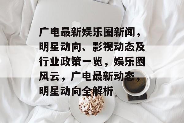 广电最新娱乐圈新闻,明星动向、影视动态及行业政策一览,娱乐圈风云,广电最新动态,明星动向全解析 广电最新娱乐圈新闻,明星动向、影视动态及行业政策一览,娱乐圈风云,广电最新动态,明星动向全解析