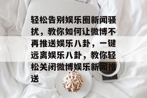 轻松告别娱乐圈新闻骚扰,教你如何让微博不再推送娱乐八卦,一键远离娱乐八卦,教你轻松关闭微博娱乐新闻推送 轻松告别娱乐圈新闻骚扰,教你如何让微博不再推送娱乐八卦,一键远离娱乐八卦,教你轻松关闭微博娱乐新闻推送