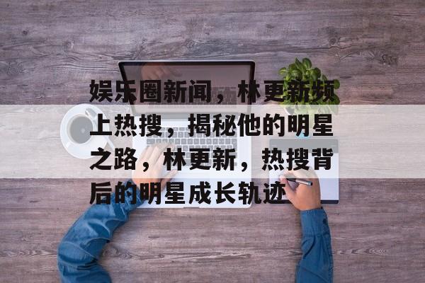 娱乐圈新闻,林更新频上热搜,揭秘他的明星之路,林更新,热搜背后的明星成长轨迹 娱乐圈新闻,林更新频上热搜,揭秘他的明星之路,林更新,热搜背后的明星成长轨迹