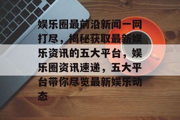 娱乐圈最前沿新闻一网打尽,揭秘获取最新娱乐资讯的五大平台,娱乐圈资讯速递,五大平台带你尽览最新娱乐动态 娱乐圈最前沿新闻一网打尽,揭秘获取最新娱乐资讯的五大平台,娱乐圈资讯速递,五大平台带你尽览最新娱乐动态