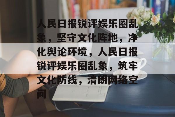 人民日报锐评娱乐圈乱象，坚守文化阵地，净化舆论环境，人民日报锐评娱乐圈乱象，筑牢文化防线，清朗网络空间