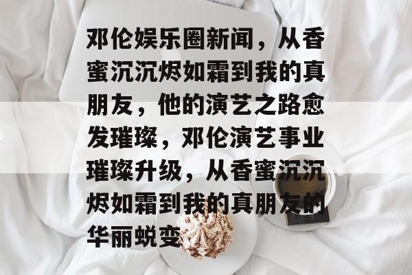邓伦娱乐圈新闻,从香蜜沉沉烬如霜到我的真朋友,他的演艺之路愈发璀璨,邓伦演艺事业璀璨升级,从香蜜沉沉烬如霜到我的真朋友的华丽蜕变 邓伦娱乐圈新闻,从香蜜沉沉烬如霜到我的真朋友,他的演艺之路愈发璀璨,邓伦演艺事业璀璨升级,从香蜜沉沉烬如霜到我的真朋友的华丽蜕变