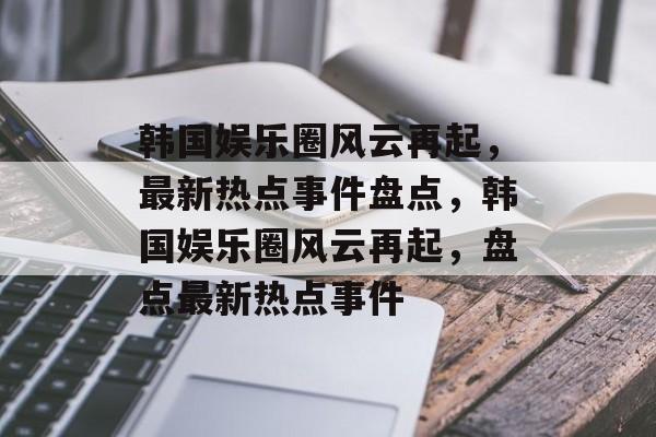 韩国娱乐圈风云再起，最新热点事件盘点，韩国娱乐圈风云再起，盘点最新热点事件