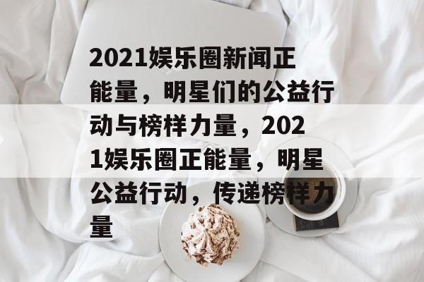 2021娱乐圈新闻正能量,明星们的公益行动与榜样力量,2021娱乐圈正能量,明星公益行动,传递榜样力量 2021娱乐圈新闻正能量,明星们的公益行动与榜样力量,2021娱乐圈正能量,明星公益行动,传递榜样力量