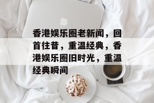 香港娱乐圈老新闻,回首往昔,重温经典,香港娱乐圈旧时光,重温经典瞬间 香港娱乐圈老新闻,回首往昔,重温经典,香港娱乐圈旧时光,重温经典瞬间
