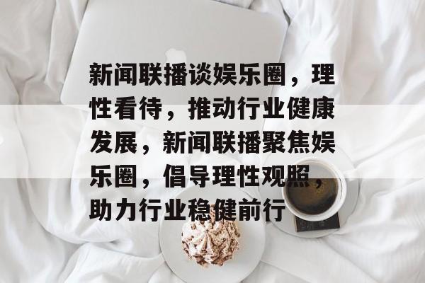 新闻联播谈娱乐圈,理性看待,推动行业健康发展,新闻联播聚焦娱乐圈,倡导理性观照,助力行业稳健前行 新闻联播谈娱乐圈,理性看待,推动行业健康发展,新闻联播聚焦娱乐圈,倡导理性观照,助力行业稳健前行