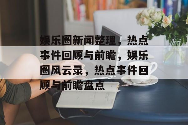 娱乐圈新闻整理，热点事件回顾与前瞻，娱乐圈风云录，热点事件回顾与前瞻盘点