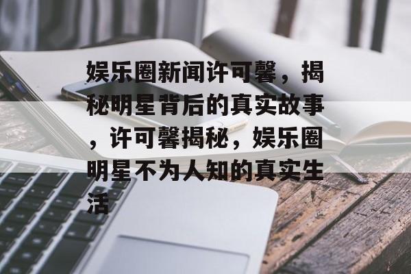 娱乐圈新闻许可馨，揭秘明星背后的真实故事，许可馨揭秘，娱乐圈明星不为人知的真实生活